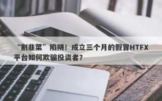 “割韭菜”陷阱！成立三个月的假冒HTFX平台如何欺骗投资者？