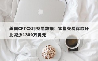 美国CFTC8月交易数据：零售交易存款环比减少1300万美元