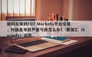 被网友带到FGT Markets平台交易，代操盘导致严重亏损怎么办？-要懂汇（knowfx）问答