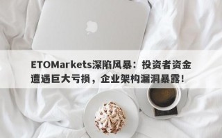 ETOMarkets深陷风暴：投资者资金遭遇巨大亏损，企业架构漏洞暴露！