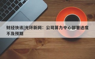 财经快讯|光环新网：公司算力中心部署进度不及预期