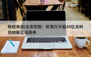 财经快讯|北京控股：拟发行不超20亿元科技创新公司债券