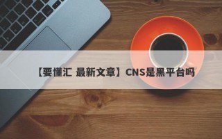 【要懂汇 最新文章】CNS是黑平台吗
