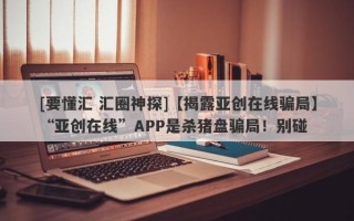 [要懂汇 汇圈神探]【揭露亚创在线骗局】“亚创在线”APP是杀猪盘骗局！别碰