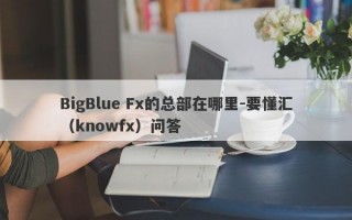 BigBlue Fx的总部在哪里-要懂汇（knowfx）问答