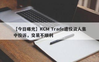 【今日曝光】KCM Trade遭投资人集中投诉，交易不顺利
