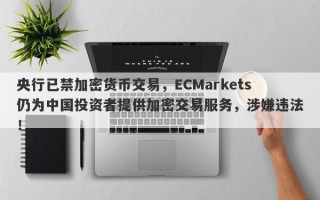 央行已禁加密货币交易，ECMarkets仍为中国投资者提供加密交易服务，涉嫌违法！