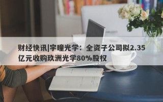 财经快讯|宇瞳光学：全资子公司拟2.35亿元收购玖洲光学80%股权