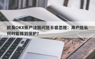 欧易OKX账户注销问题不容忽视：用户隐私何时能得到保护？