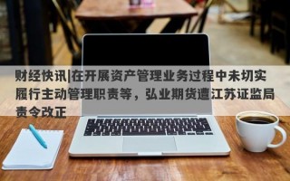 财经快讯|在开展资产管理业务过程中未切实履行主动管理职责等，弘业期货遭江苏证监局责令改正