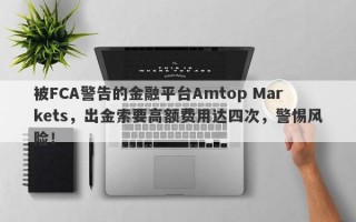 被FCA警告的金融平台Amtop Markets，出金索要高额费用达四次，警惕风险！