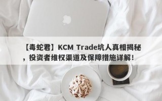 【毒蛇君】KCM Trade坑人真相揭秘，投资者维权渠道及保障措施详解！