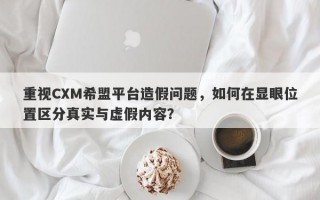 重视CXM希盟平台造假问题，如何在显眼位置区分真实与虚假内容？