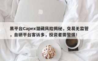 黑平台Capex潜藏风险揭秘，交易无监管，自研平台客诉多，投资者需警惕！