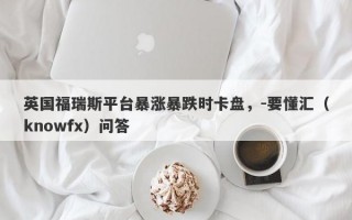 英国福瑞斯平台暴涨暴跌时卡盘，-要懂汇（knowfx）问答