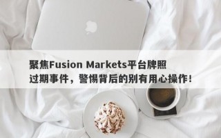 聚焦Fusion Markets平台牌照过期事件，警惕背后的别有用心操作！