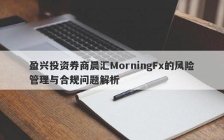 盈兴投资券商晨汇MorningFx的风险管理与合规问题解析