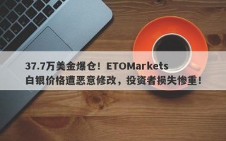 37.7万美金爆仓！ETOMarkets白银价格遭恶意修改，投资者损失惨重！