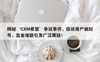 揭秘‘CXM希盟’争议事件，投诉用户被封号，出金难题引发广泛质疑！