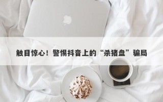 触目惊心！警惕抖音上的“杀猪盘”骗局