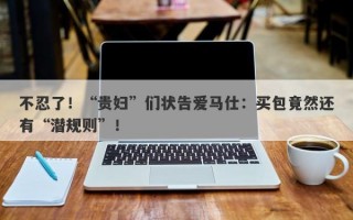 不忍了！“贵妇”们状告爱马仕：买包竟然还有“潜规则”！