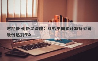 财经快讯|格灵深瞳：红杉中国累计减持公司股份达到5%