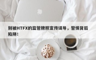 别被HTFX的监管牌照宣传误导，警惕背后陷阱！