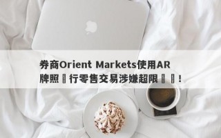 券商Orient Markets使用AR牌照進行零售交易涉嫌超限經營！