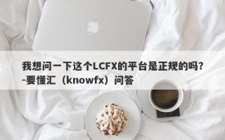 我想问一下这个LCFX的平台是正规的吗？-要懂汇（knowfx）问答