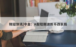 财经快讯|中金：A股短期波折不改长局