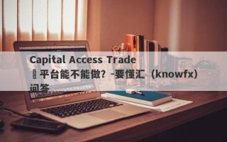 Capital Access Trade​平台能不能做？-要懂汇（knowfx）问答