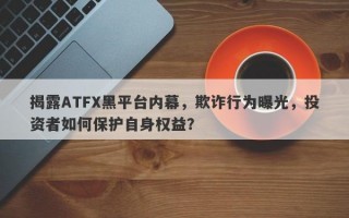 揭露ATFX黑平台内幕，欺诈行为曝光，投资者如何保护自身权益？