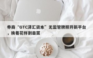 券商“GTC泽汇资本”无监管牌照开新平台，换着花样割韭菜