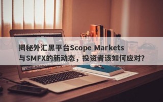 揭秘外汇黑平台Scope Markets与SMFX的新动态，投资者该如何应对？