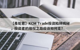 【毒蛇君】KCM Trade投资陷阱揭秘，投资者的维权之路应该如何走？