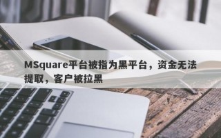 MSquare平台被指为黑平台，资金无法提取，客户被拉黑