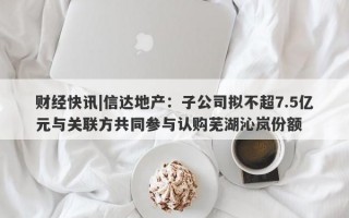 财经快讯|信达地产：子公司拟不超7.5亿元与关联方共同参与认购芜湖沁岚份额