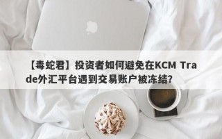 【毒蛇君】投资者如何避免在KCM Trade外汇平台遇到交易账户被冻结？
