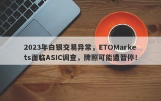 2023年白银交易异常，ETOMarkets面临ASIC调查，牌照可能遭暂停！