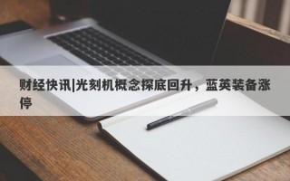 财经快讯|光刻机概念探底回升，蓝英装备涨停