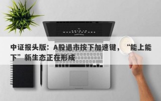 中证报头版：A股退市按下加速键，“能上能下”新生态正在形成