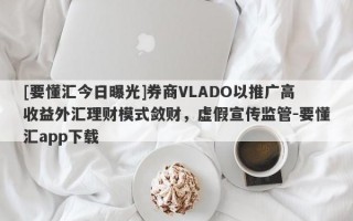 [要懂汇今日曝光]券商VLADO以推广高收益外汇理财模式敛财，虚假宣传监管-要懂汇app下载