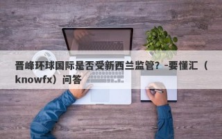 晋峰环球国际是否受新西兰监管？-要懂汇（knowfx）问答