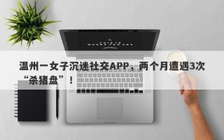 温州一女子沉迷社交APP，两个月遭遇3次“杀猪盘”！