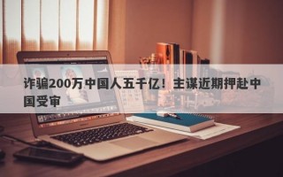 诈骗200万中国人五千亿！主谋近期押赴中国受审