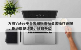 万腾Vatee平台客服指责投资者操作违规，拒绝提现请求，维权升级