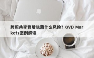 牌照共享背后隐藏什么风险？GVD Markets案例解读