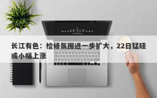 长江有色：检修氛围进一步扩大，22日锰硅或小幅上涨