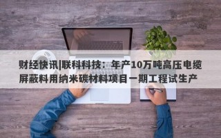 财经快讯|联科科技：年产10万吨高压电缆屏蔽料用纳米碳材料项目一期工程试生产