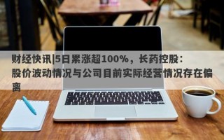 财经快讯|5日累涨超100%，长药控股：股价波动情况与公司目前实际经营情况存在偏离